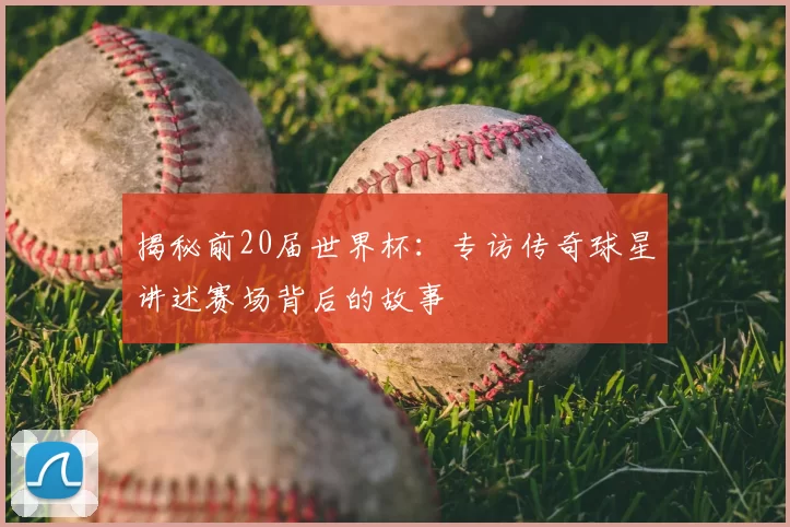 揭秘前20届世界杯:专访传奇球星讲述赛场背后的故事