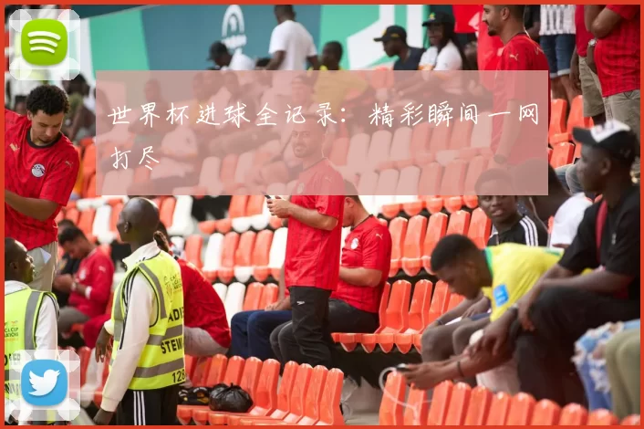 世界杯进球全记录：精彩瞬间一网打尽