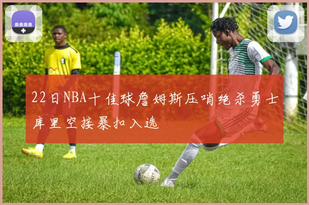 22日NBA十佳球詹姆斯压哨绝杀勇士库里空接暴扣入选