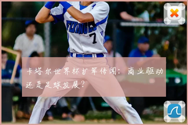 卡塔尔世界杯扩军传闻:商业驱动还是足球发展?