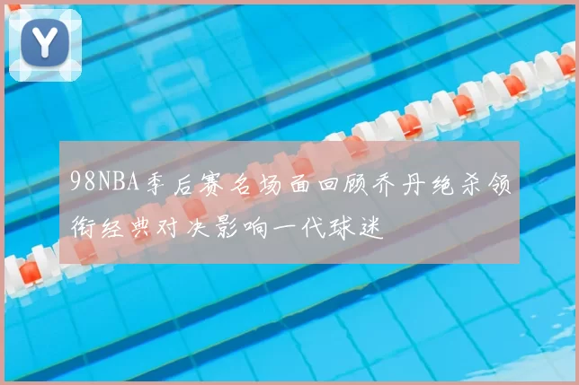 98NBA季后赛名场面回顾乔丹绝杀领衔经典对决影响一代球迷