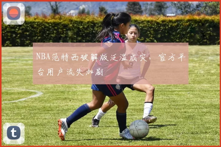 NBA范特西破解版泛滥成灾，官方平台用户流失加剧