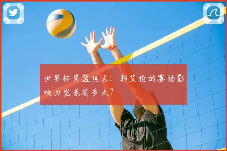 世界杯男篮焦点:郭艾伦的赛场影响力究竟有多大?