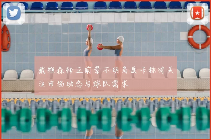 戴维森转正前景不明乌度卡称将关注市场动态与球队需求