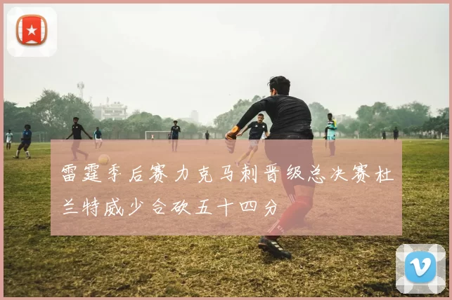 雷霆季后赛力克马刺晋级总决赛杜兰特威少合砍五十四分