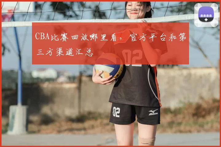 CBA比赛回放哪里看，官方平台和第三方渠道汇总