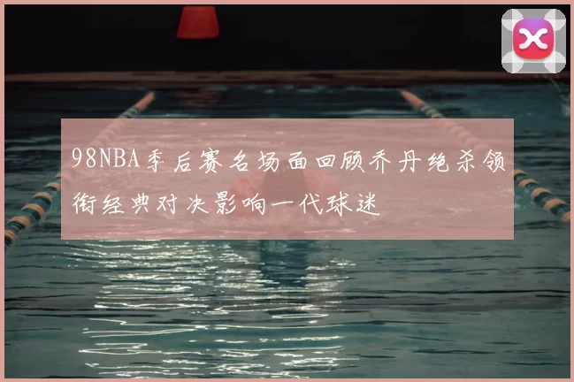 98NBA季后赛名场面回顾乔丹绝杀领衔经典对决影响一代球迷