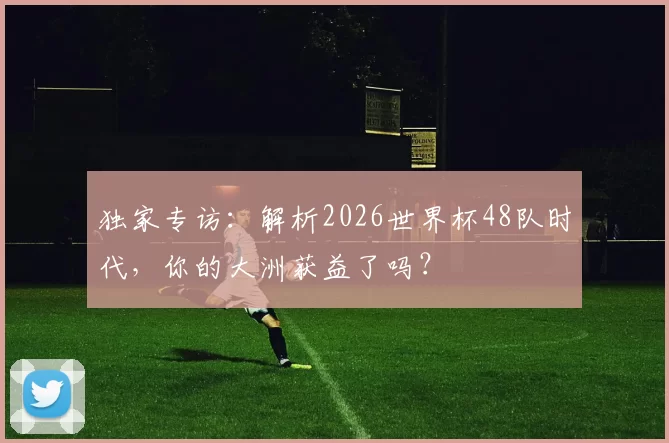 独家专访:解析2026世界杯48队时代,你的大洲获益了吗?