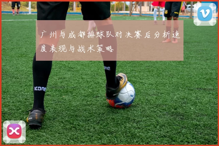 广州与成都排球队对决赛后分析速度表现与战术策略