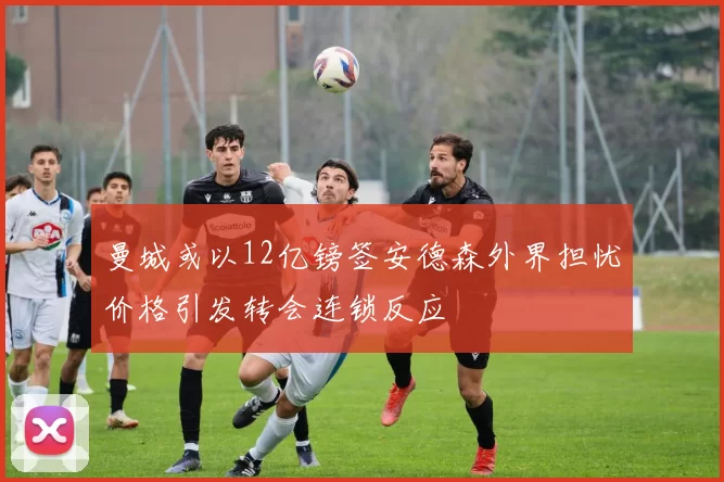 曼城或以12亿镑签安德森外界担忧价格引发转会连锁反应