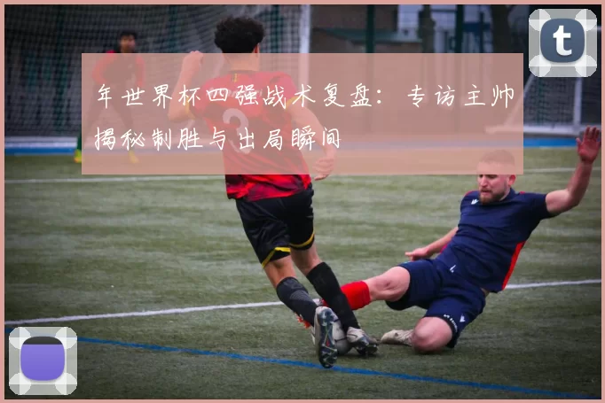 年世界杯四强战术复盘：专访主帅揭秘制胜与出局瞬间