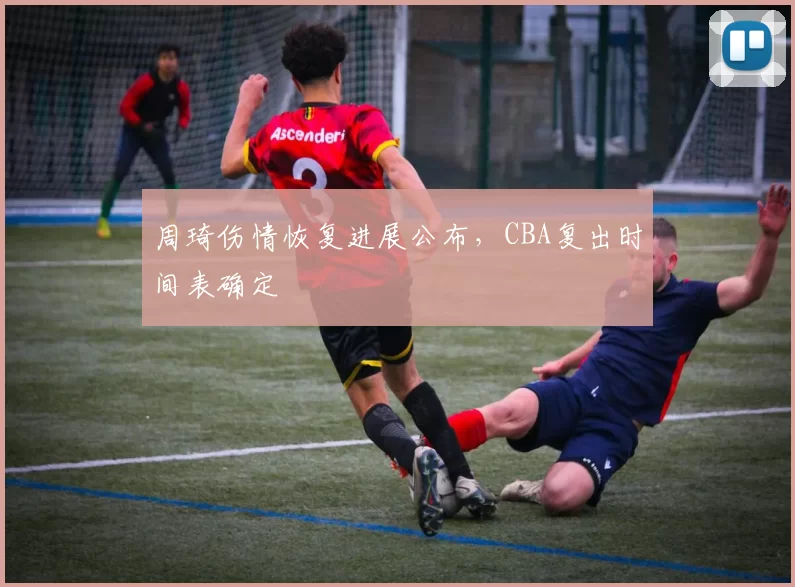 周琦伤情恢复进展公布，CBA复出时间表确定