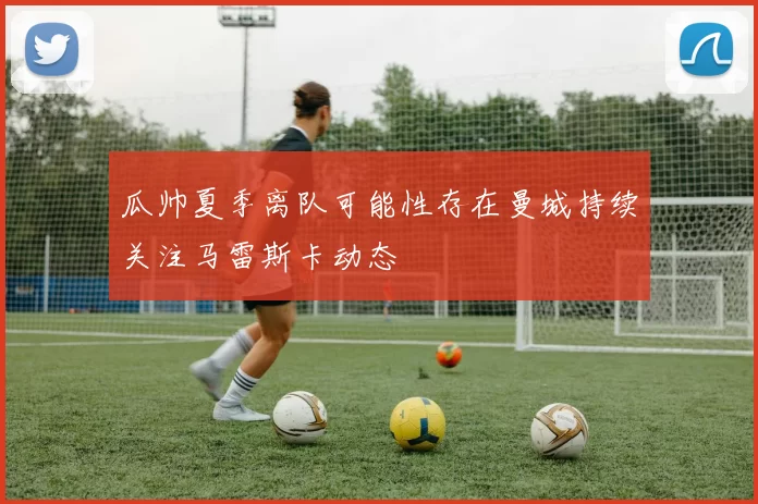 瓜帅夏季离队可能性存在曼城持续关注马雷斯卡动态