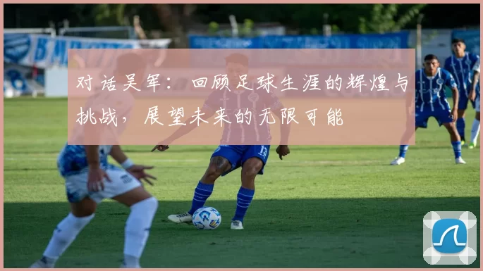 对话吴军：回顾足球生涯的辉煌与挑战，展望未来的无限可能