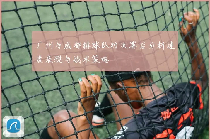 广州与成都排球队对决赛后分析速度表现与战术策略