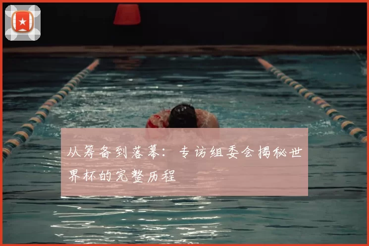 从筹备到落幕:专访组委会揭秘世界杯的完整历程