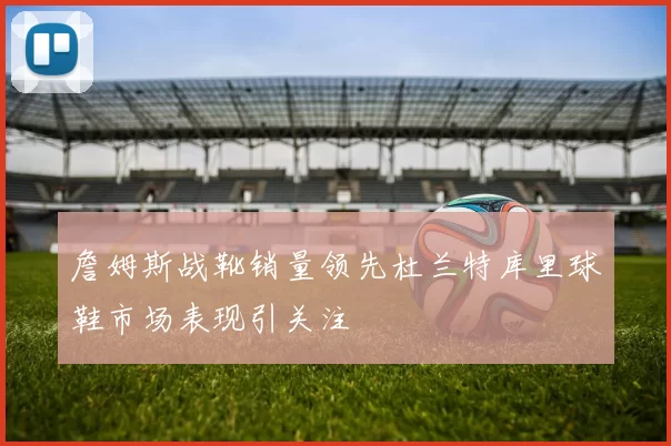 詹姆斯战靴销量领先杜兰特库里球鞋市场表现引关注