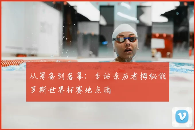 从筹备到落幕：专访亲历者揭秘俄罗斯世界杯赛地点滴