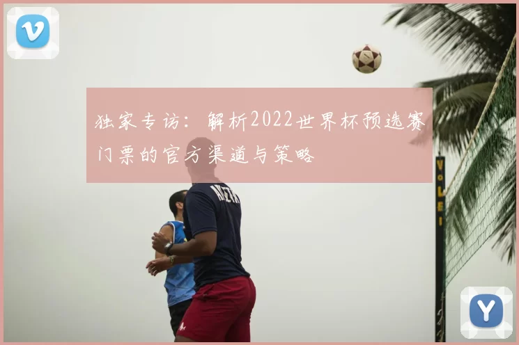 独家专访:解析2022世界杯预选赛门票的官方渠道与策略