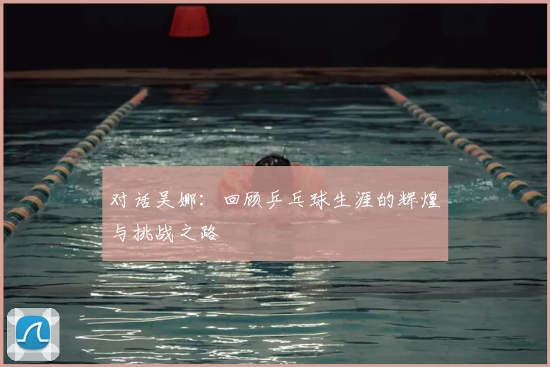 对话吴娜：回顾乒乓球生涯的辉煌与挑战之路