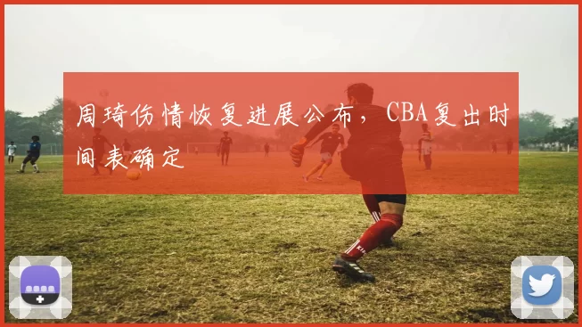 周琦伤情恢复进展公布,CBA复出时间表确定