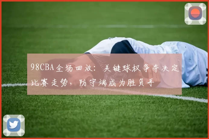 98CBA全场回放:关键球权争夺决定比赛走势,防守端成为胜负手