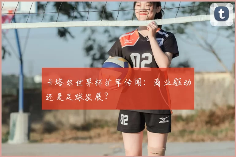 卡塔尔世界杯扩军传闻：商业驱动还是足球发展？