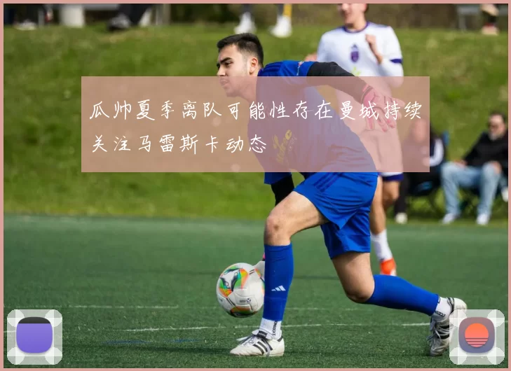 瓜帅夏季离队可能性存在曼城持续关注马雷斯卡动态