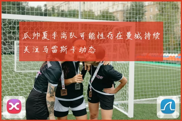 瓜帅夏季离队可能性存在曼城持续关注马雷斯卡动态