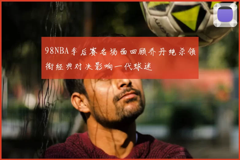 98NBA季后赛名场面回顾乔丹绝杀领衔经典对决影响一代球迷