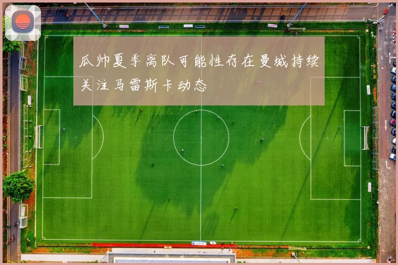 瓜帅夏季离队可能性存在曼城持续关注马雷斯卡动态