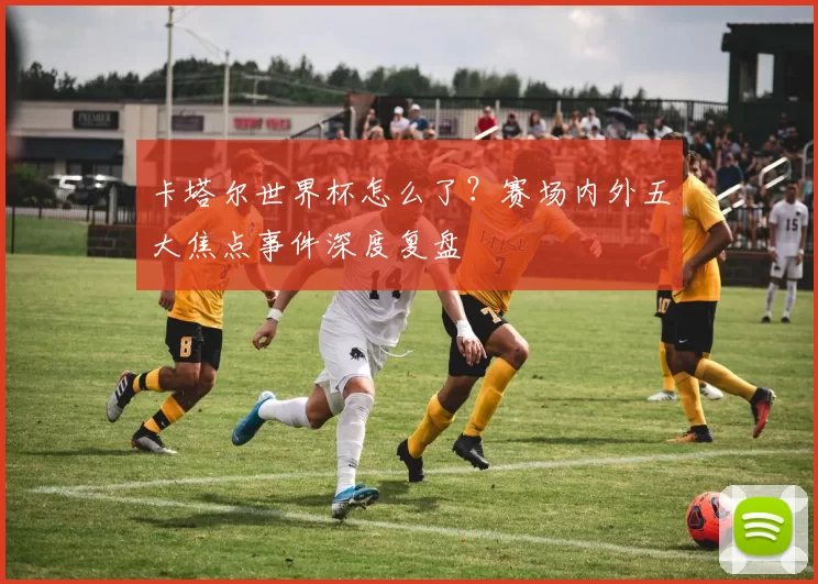 卡塔尔世界杯怎么了?赛场内外五大焦点事件深度复盘