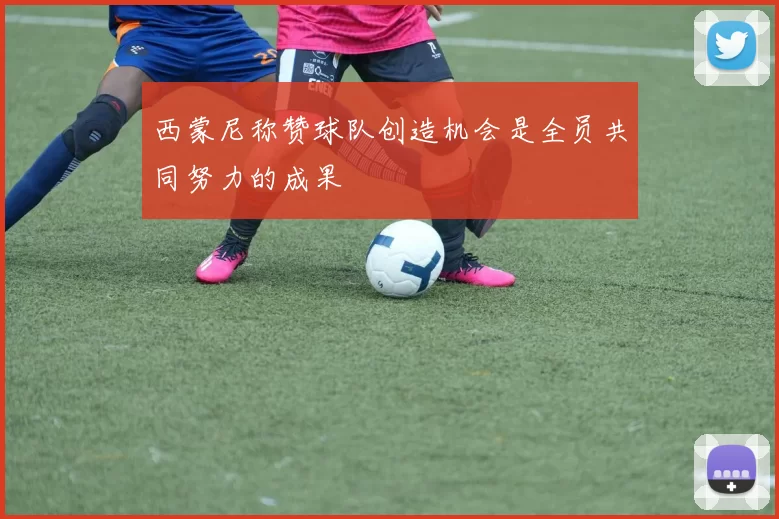西蒙尼称赞球队创造机会是全员共同努力的成果