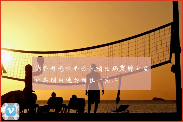 范乔丹感叹乔丹压哨出场震撼全场让我明白他为何独一无二