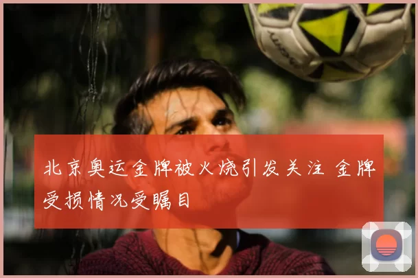 北京奥运金牌被火烧引发关注 金牌受损情况受瞩目