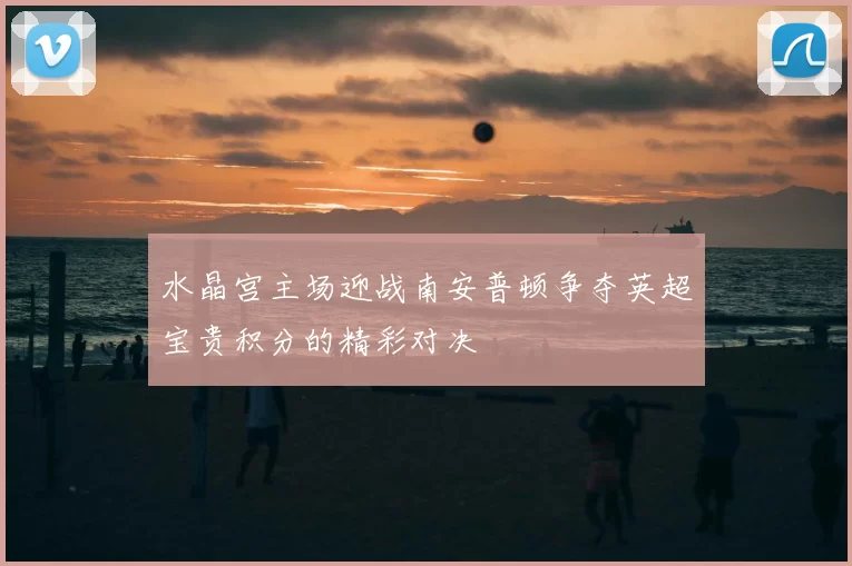 水晶宫主场迎战南安普顿争夺英超宝贵积分的精彩对决