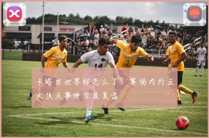 卡塔尔世界杯怎么了？赛场内外五大焦点事件深度复盘