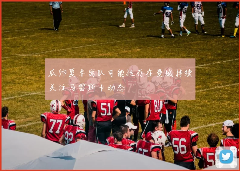 瓜帅夏季离队可能性存在曼城持续关注马雷斯卡动态