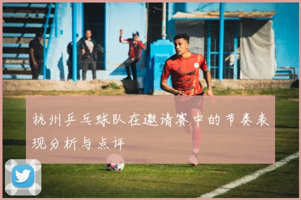 杭州乒乓球队在邀请赛中的节奏表现分析与点评