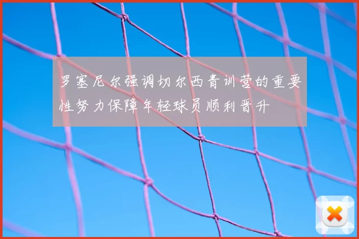 罗塞尼尔强调切尔西青训营的重要性努力保障年轻球员顺利晋升