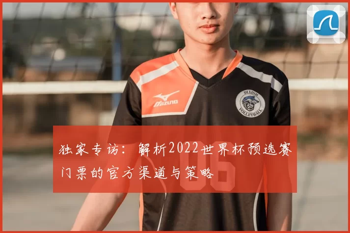 独家专访:解析2022世界杯预选赛门票的官方渠道与策略