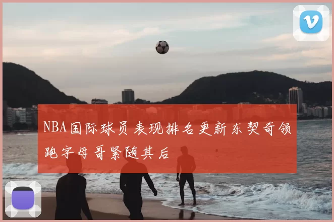 NBA国际球员表现排名更新东契奇领跑字母哥紧随其后