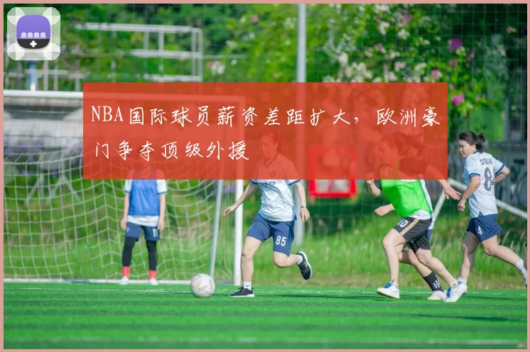 NBA国际球员薪资差距扩大，欧洲豪门争夺顶级外援