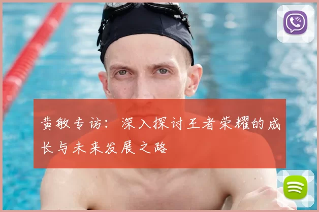 黄敏专访：深入探讨王者荣耀的成长与未来发展之路
