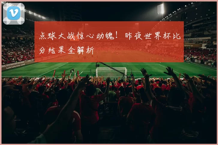 点球大战惊心动魄!昨夜世界杯比分结果全解析
