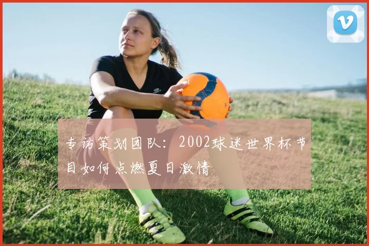 专访策划团队:2002球迷世界杯节目如何点燃夏日激情