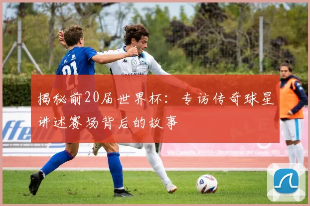 揭秘前20届世界杯：专访传奇球星讲述赛场背后的故事