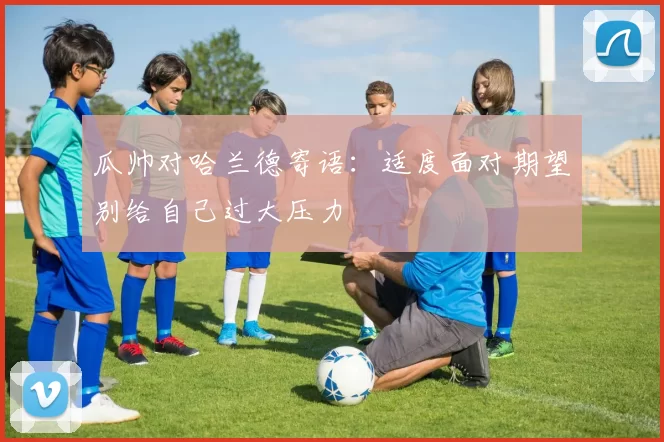 瓜帅对哈兰德寄语：适度面对期望别给自己过大压力