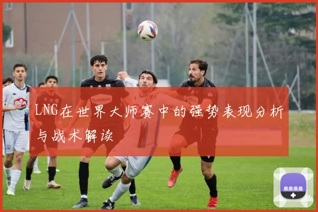 LNG在世界大师赛中的强势表现分析与战术解读