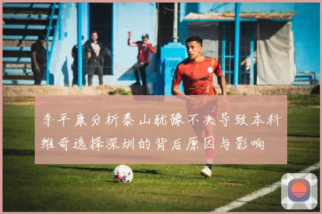 李平康分析泰山犹豫不决导致本科维奇选择深圳的背后原因与影响